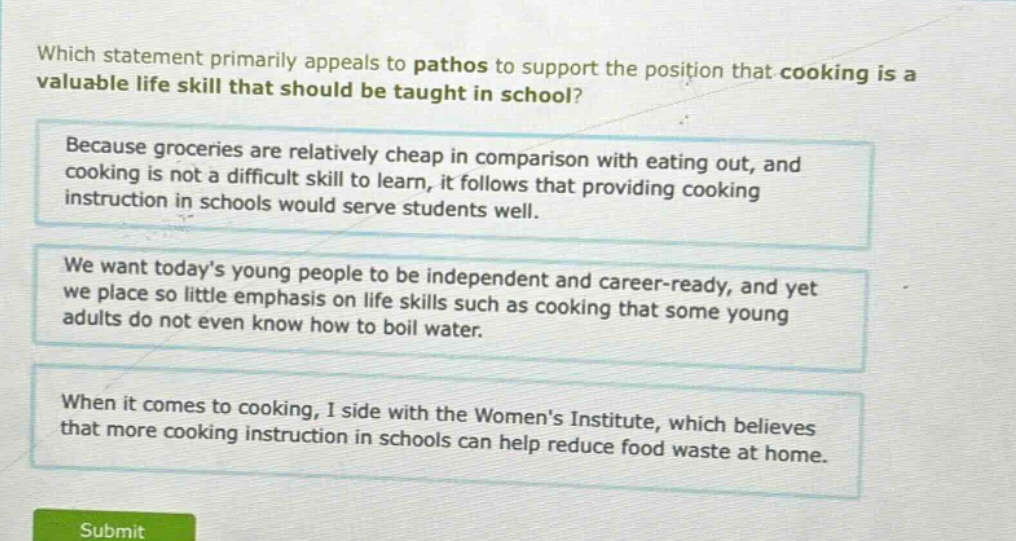 which statement primarily appeals to pathos to support the position that cooking is a valuable life skill that should be taught in school? because groceries are relatively cheap in comparison with eating out, and cooking is not a difficult skill to learn, it follows that providing cooking instruction in schools would serve students well. we want today’s young people to be independent and career - ready, and yet we place so little emphasis on life skills such as cooking that some young adults do not even know how to boil water. when it comes to cooking, i side with the women’s institute, which believes that more cooking instruction in schools can help reduce food waste at home.