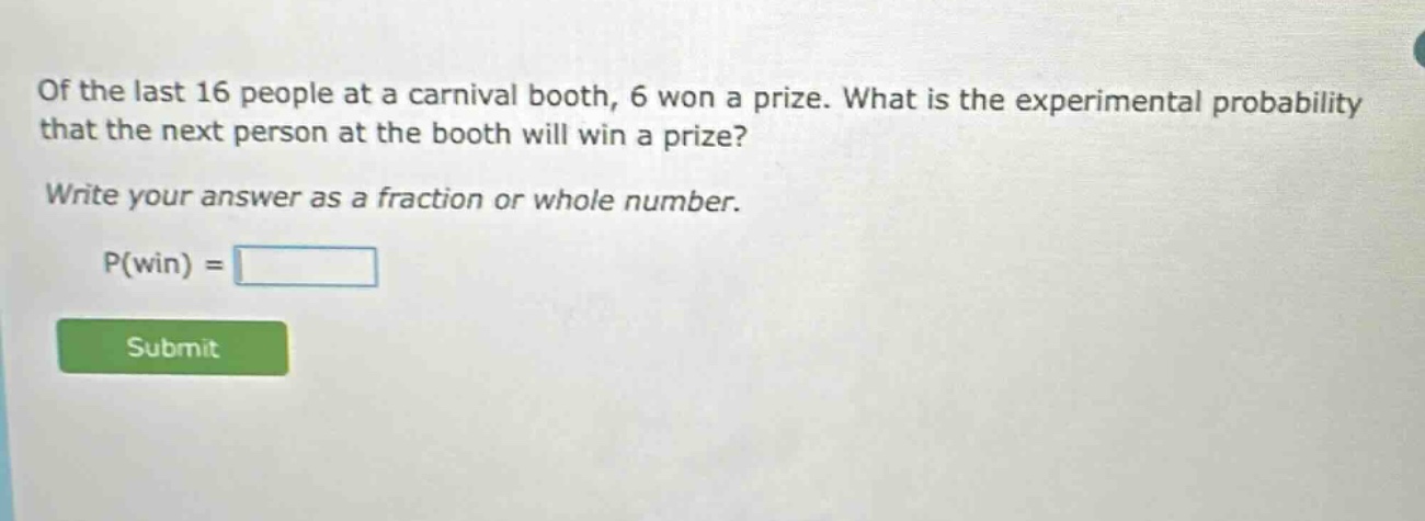 of the last 16 people at a carnival booth, 6 won a prize. what is the experimental probability that the next person at the booth will win a prize? write your answer as a fraction or whole number. p(win) =