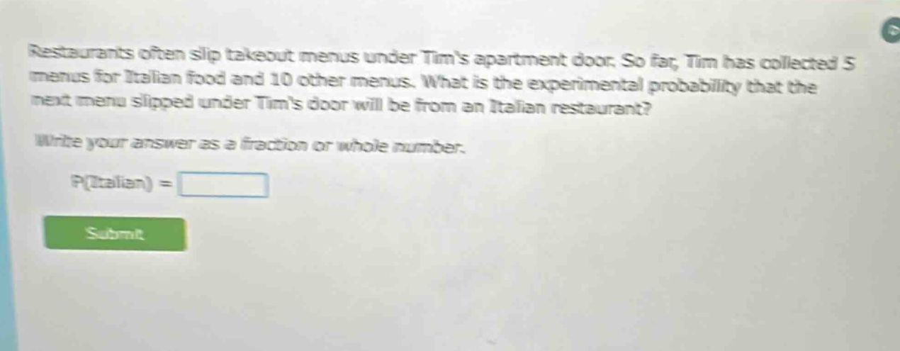 restaurants often slip takeout menus under tims apartment door. so far, tim has collected 5 menus for italian food and 10 other menus. what is the experimental probability that the next menu slipped under tims door will be from an italian restaurant? write your answer as a fraction or whole number. p(italian) =