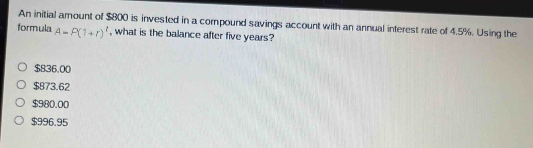 an initial amount of $800 is invested in a compound savings account with an annual interest rate of 4.5%. using the formula a = p(1 + r)^t, what is the balance after five years?\n$836.00\n$873.62\n$980.00\n$996.95