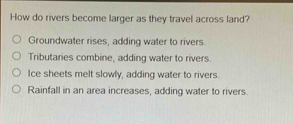 how do rivers become larger as they travel across land? groundwater rises, adding water to rivers. tributaries combine, adding water to rivers. ice sheets melt slowly, adding water to rivers. rainfall in an area increases, adding water to rivers.
