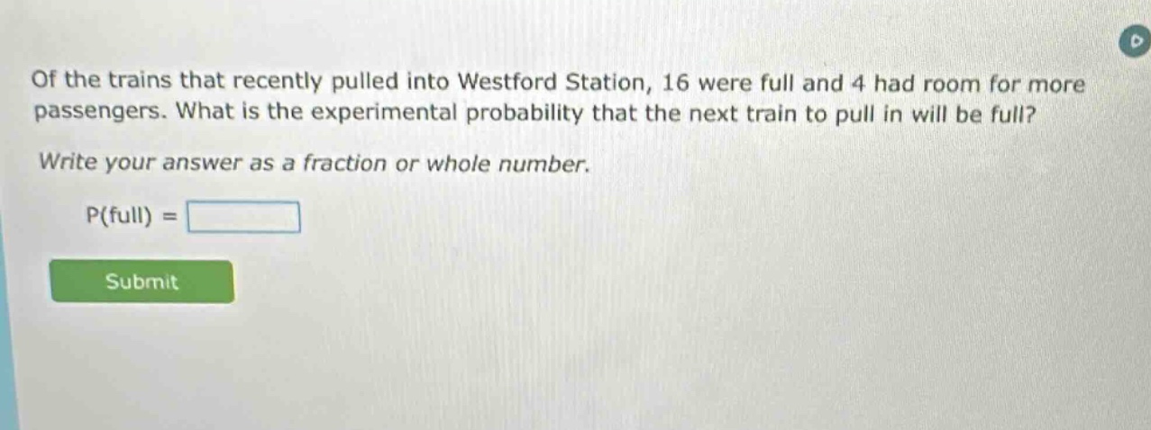 of the trains that recently pulled into westford station, 16 were full and 4 had room for more passengers. what is the experimental probability that the next train to pull in will be full? write your answer as a fraction or whole number. p(full) =