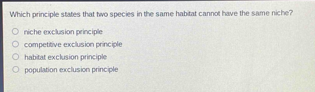 which principle states that two species in the same habitat cannot have the same niche?\n niche exclusion principle\n competitive exclusion principle\n habitat exclusion principle\n population exclusion principle