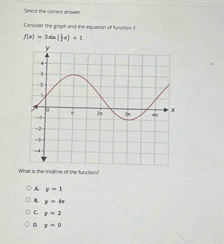 select the correct answer. consider the graph and the equation of function f. f(x)=2sin(1/2x)+1 what is the mid - line of the function? o a. y = 1 o b. y = 4π o c. y = 2 o d. y = 0