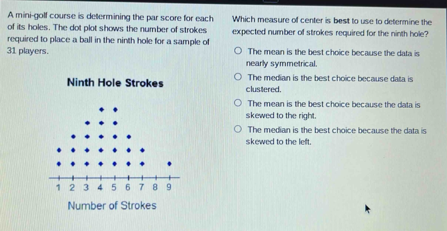 a mini - golf course is determining the par score for each of its holes. the dot plot shows the number of strokes required to place a ball in the ninth hole for a sample of 31 players. ninth hole strokes which measure of center is best to use to determine the expected number of strokes required for the ninth hole? the mean is the best choice because the data is nearly symmetrical. the median is the best choice because data is clustered. the mean is the best choice because the data is skewed to the right. the median is the best choice because the data is skewed to the left. number of strokes