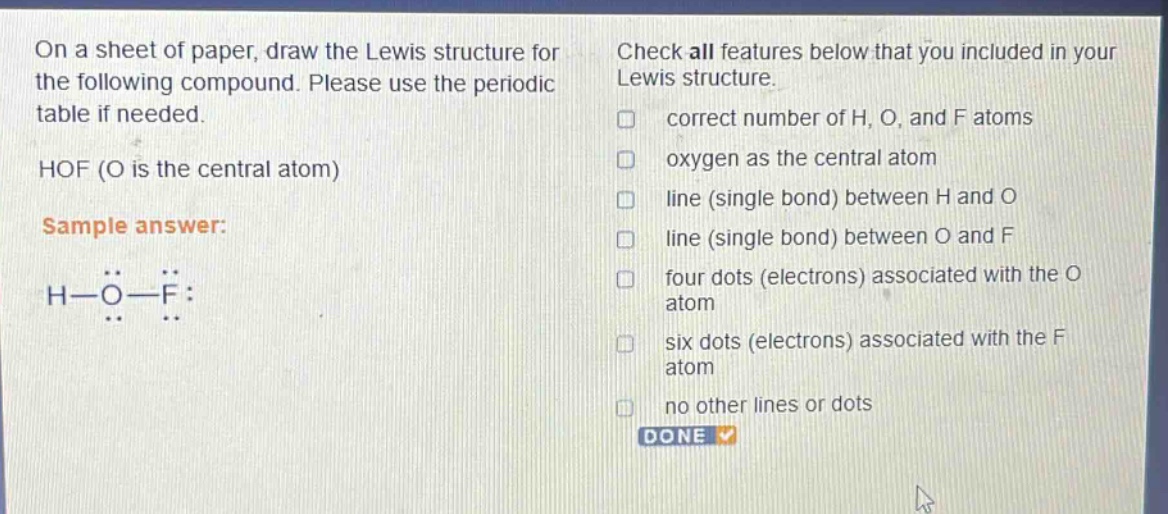 on a sheet of paper, draw the lewis structure for the following compound. please use the periodic table if needed. hof (o is the central atom) sample answer: h—o—f: check all features below that you included in your lewis structure. correct number of h, o, and f atoms oxygen as the central atom line (single bond) between h and o line (single bond) between o and f four dots (electrons) associated with the o atom six dots (electrons) associated with the f atom no other lines or dots done