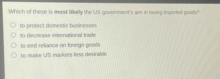 which of these is most likely the us governments aim in taxing imported goods? to protect domestic businesses to decrease international trade to end reliance on foreign goods to make us markets less desirable