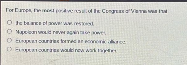 for europe, the most positive result of the congress of vienna was that the balance of power was restored. napoleon would never again take power. european countries formed an economic alliance. european countries would now work together.