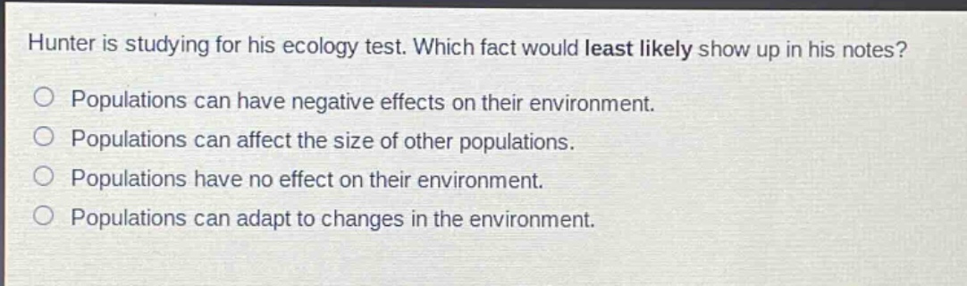 hunter is studying for his ecology test. which fact would least likely show up in his notes? populations can have negative effects on their environment. populations can affect the size of other populations. populations have no effect on their environment. populations can adapt to changes in the environment.