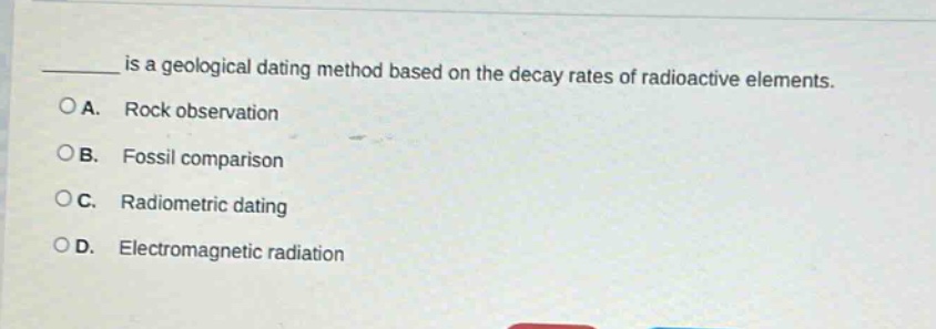 ____ is a geological dating method based on the decay rates of radioactive elements. \na. rock observation \nb. fossil comparison \nc. radiometric dating \nd. electromagnetic radiation