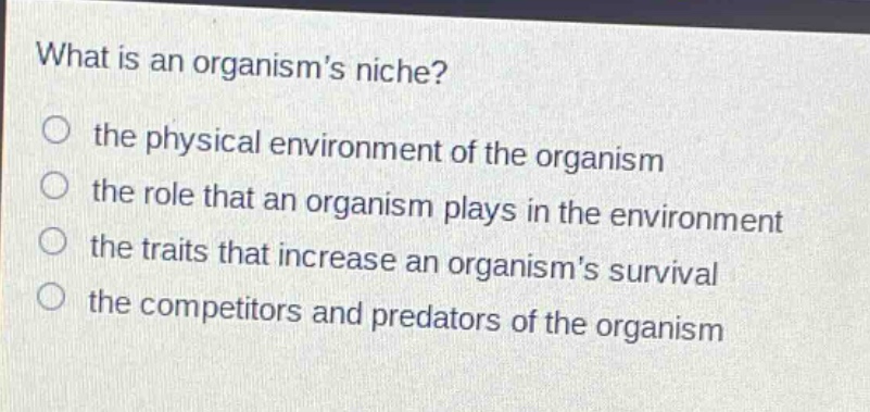 what is an organisms niche? the physical environment of the organism the role that an organism plays in the environment the traits that increase an organisms survival the competitors and predators of the organism
