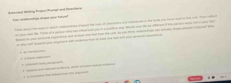 extended writing project prompt and directions: can relationships shape your future? think about the ways in which relationships shaped the lives of characters and individuals in the texts you have read in this unit. then reflect on your own life. think of a person who has influenced you in a positive way. would your life be different if this person were not in your life? based on your personal experience and at least one text from the unit, do you think relationships can actually shape peoples futures? why or why not? support your argument with evidence from at least one text and your personal experience. - an introduction - a thesis statement - coherent body paragraphs - reasons and relevant evidence, which includes textual evidence - a conclusion that follows from this argument
