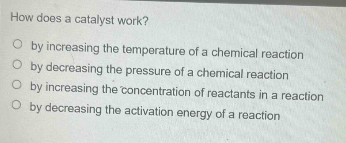 how does a catalyst work? by increasing the temperature of a chemical reaction by decreasing the pressure of a chemical reaction by increasing the concentration of reactants in a reaction by decreasing the activation energy of a reaction