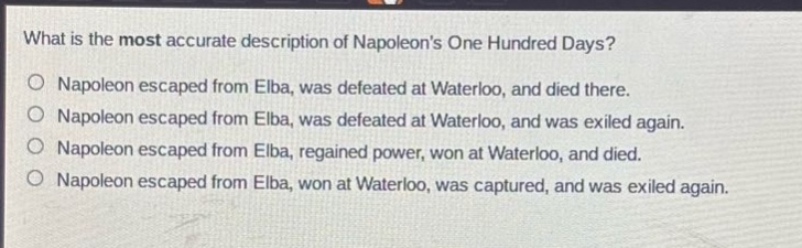 what is the most accurate description of napoleons one hundred days?\no napoleon escaped from elba, was defeated at waterloo, and died there.\no napoleon escaped from elba, was defeated at waterloo, and was exiled again.\no napoleon escaped from elba, regained power, won at waterloo, and died.\no napoleon escaped from elba, won at waterloo, was captured, and was exiled again.