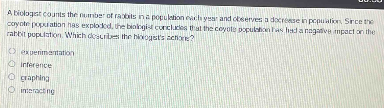 a biologist counts the number of rabbits in a population each year and observes a decrease in population. since the coyote population has exploded, the biologist concludes that the coyote population has had a negative impact on the rabbit population. which describes the biologists actions?\no experimentation\no inference\no graphing\no interacting