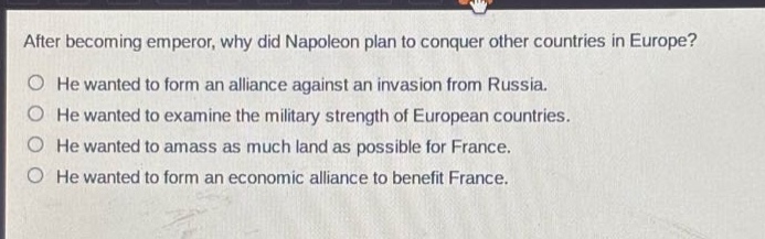 after becoming emperor, why did napoleon plan to conquer other countries in europe?\nhe wanted to form an alliance against an invasion from russia.\nhe wanted to examine the military strength of european countries.\nhe wanted to amass as much land as possible for france.\nhe wanted to form an economic alliance to benefit france.