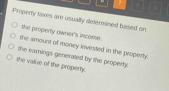 property taxes are usually determined based on the property owners income. the amount of money invested in the property. the earnings generated by the property. the value of the property.