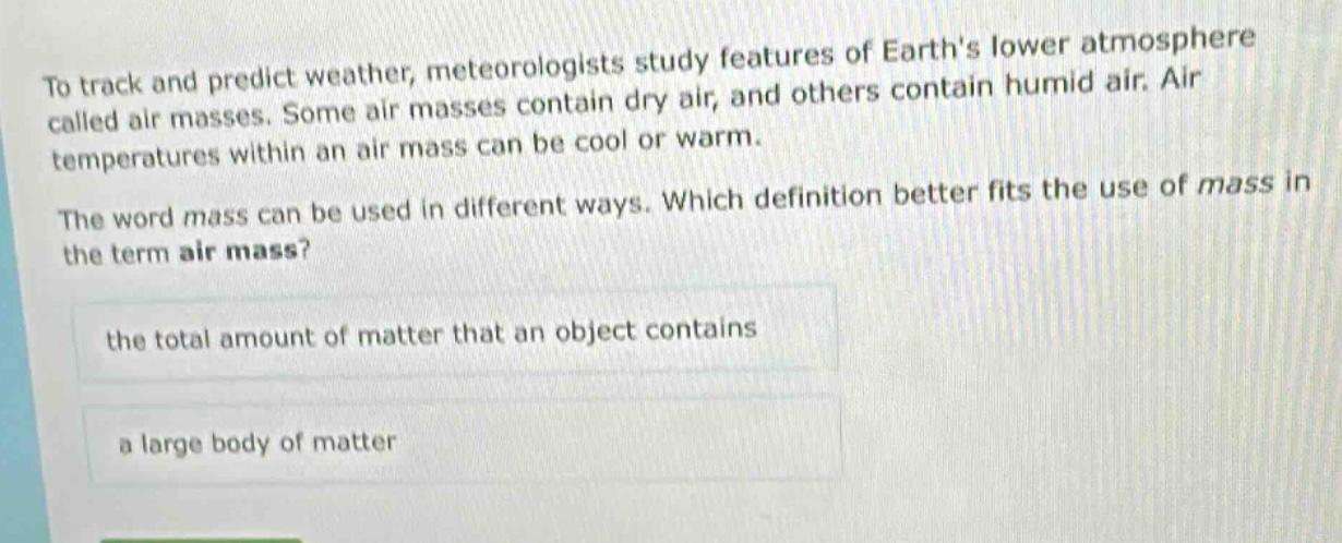 to track and predict weather, meteorologists study features of earths lower atmosphere called air masses. some air masses contain dry air, and others contain humid air. air temperatures within an air mass can be cool or warm. the word mass can be used in different ways. which definition better fits the use of mass in the term air mass? the total amount of matter that an object contains a large body of matter