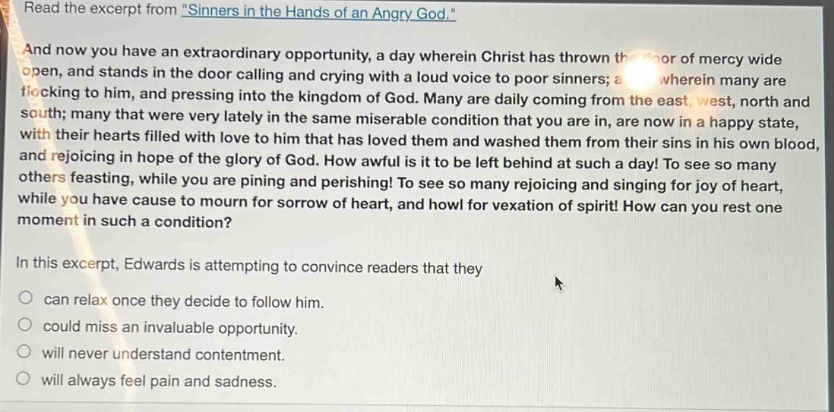 read the excerpt from \sinners in the hands of an angry god.\ and now you have an extraordinary opportunity, a day wherein christ has thrown the door of mercy wide open, and stands in the door calling and crying with a loud voice to poor sinners; a day wherein many are flocking to him, and pressing into the kingdom of god. many are daily coming from the east, west, north and south; many that were very lately in the same miserable condition that you are in, are now in a happy state, with their hearts filled with love to him that has loved them and washed them from their sins in his own blood, and rejoicing in hope of the glory of god. how awful is it to be left behind at such a day! to see so many others feasting, while you are pining and perishing! to see so many rejoicing and singing for joy of heart, while you have cause to mourn for sorrow of heart, and howl for vexation of spirit! how can you rest one moment in such a condition? in this excerpt, edwards is attempting to convince readers that they can relax once they decide to follow him. could miss an invaluable opportunity. will never understand contentment. will always feel pain and sadness.