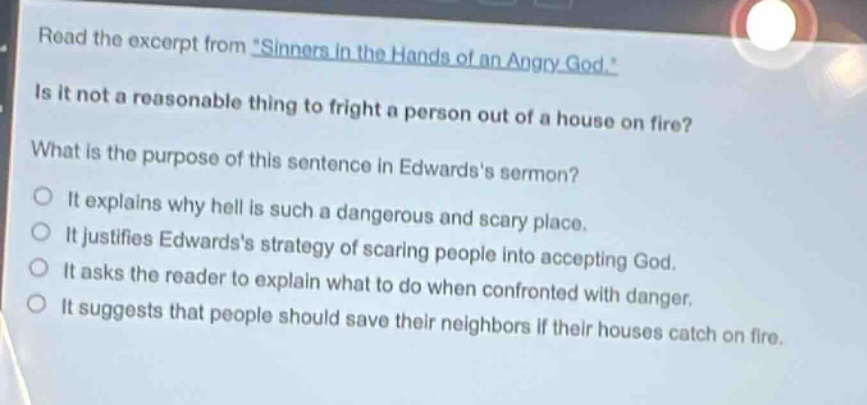 read the excerpt from \sinners in the hands of an angry god.\ is it not a reasonable thing to fright a person out of a house on fire? what is the purpose of this sentence in edwardss sermon? it explains why hell is such a dangerous and scary place. it justifies edwardss strategy of scaring people into accepting god. it asks the reader to explain what to do when confronted with danger. it suggests that people should save their neighbors if their houses catch on fire.
