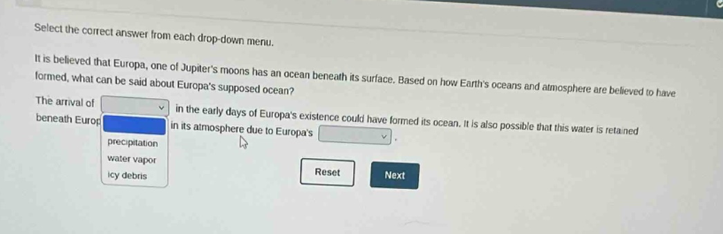select the correct answer from each drop - down menu. it is believed that europa, one of jupiters moons has an ocean beneath its surface. based on how earths oceans and atmosphere are believed to have formed, what can be said about europas supposed ocean? the arrival of in the early days of europas existence could have formed its ocean. it is also possible that this water is retained beneath europa in its atmosphere due to europas. precipitation water vapor icy debris reset next