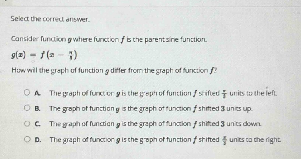 select the correct answer. consider function g where function f is the parent sine function. g(x)=f(x - π/3) how will the graph of function g differ from the graph of function f? a. the graph of function g is the graph of function f shifted π/3 units to the left. b. the graph of function g is the graph of function f shifted 3 units up. c. the graph of function g is the graph of function f shifted 3 units down. d. the graph of function g is the graph of function f shifted π/3 units to the right.