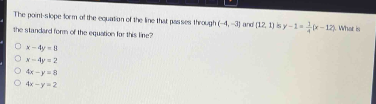 the point - slope form of the equation of the line that passes through (-4, -3) and (12, 1) is y - 1 = 1/4(x - 12). what is the standard form of the equation for this line?\no x - 4y = 8\no x - 4y = 2\no 4x - y = 8\no 4x - y = 2