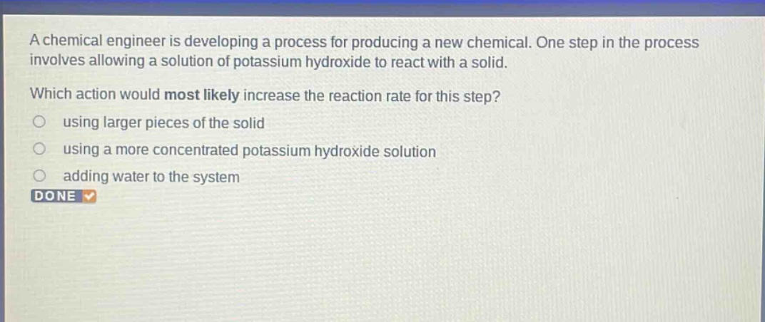 a chemical engineer is developing a process for producing a new chemical. one step in the process involves allowing a solution of potassium hydroxide to react with a solid. which action would most likely increase the reaction rate for this step? using larger pieces of the solid using a more concentrated potassium hydroxide solution adding water to the system done