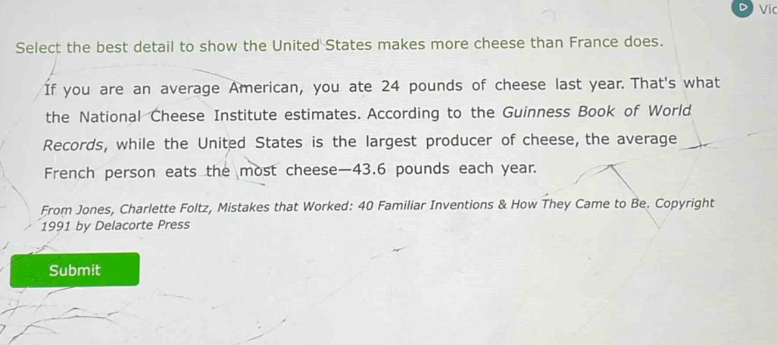 select the best detail to show the united states makes more cheese than france does. if you are an average american, you ate 24 pounds of cheese last year. thats what the national cheese institute estimates. according to the guinness book of world records, while the united states is the largest producer of cheese, the average french person eats the most cheese—43.6 pounds each year. from jones, charlotte foltz, mistakes that worked: 40 familiar inventions & how they came to be. copyright 1991 by delacorte press