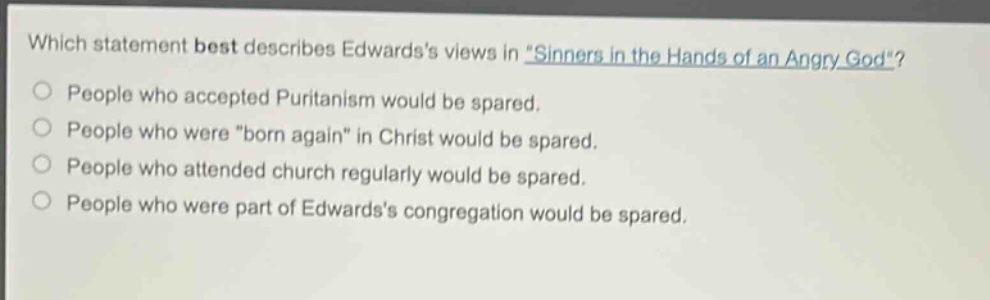 which statement best describes edwardss views in \sinners in the hands of an angry god\? people who accepted puritanism would be spared. people who were \born again\ in christ would be spared. people who attended church regularly would be spared. people who were part of edwardss congregation would be spared.
