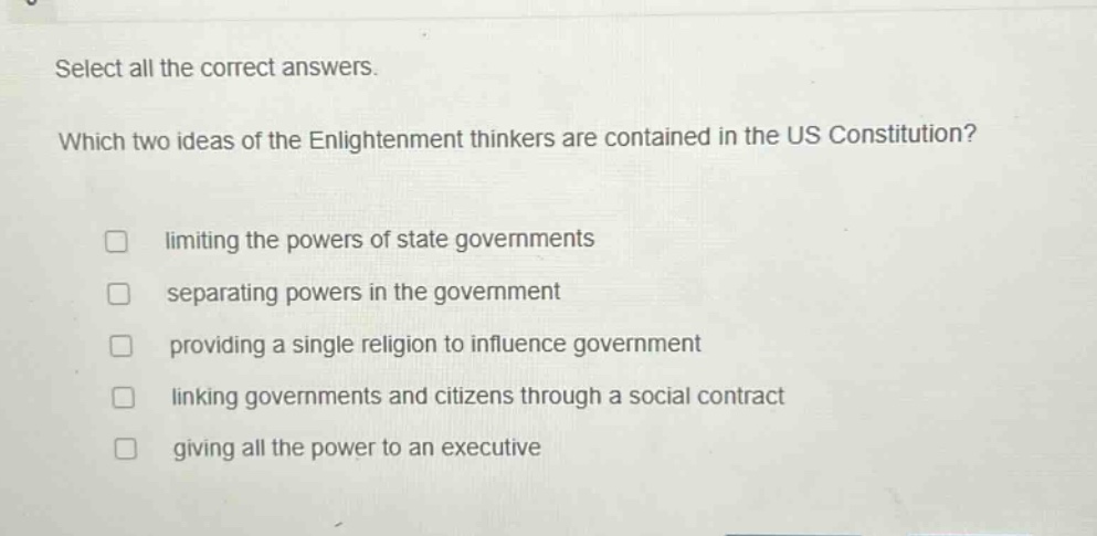 select all the correct answers. which two ideas of the enlightenment thinkers are contained in the us constitution? limiting the powers of state governments separating powers in the government providing a single religion to influence government linking governments and citizens through a social contract giving all the power to an executive