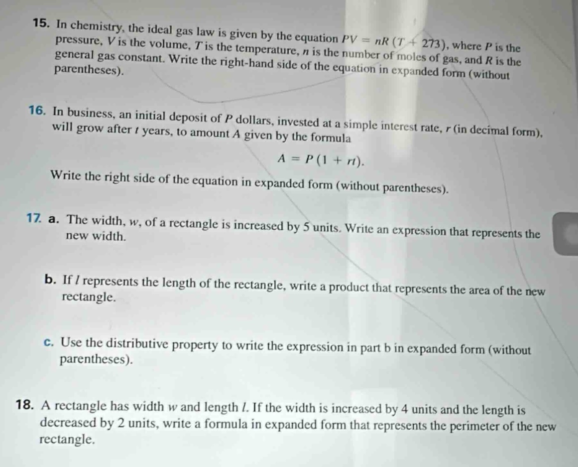 15. in chemistry, the ideal gas law is given by the equation pv = nr(t + 273), where p is the pressure, v is the volume, t is the temperature, n is the number of moles of gas, and r is the general gas constant. write the right - hand side of the equation in expanded form (without parentheses). 16. in business, an initial deposit of p dollars, invested at a simple interest rate, r (in decimal form), will grow after t years, to amount a given by the formula a = p(1 + rt). write the right side of the equation in expanded form (without parentheses). 17. a. the width, w, of a rectangle is increased by 5 units. write an expression that represents the new width. b. if l represents the length of the rectangle, write a product that represents the area of the new rectangle. c. use the distributive property to write the expression in part b in expanded form (without parentheses). 18. a rectangle has width w and length l. if the width is increased by 4 units and the length is decreased by 2 units, write a formula in expanded form that represents the perimeter of the new rectangle.