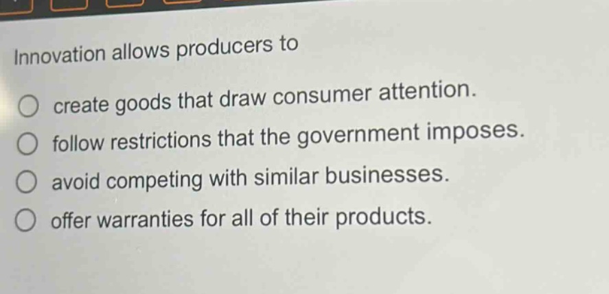 innovation allows producers to\ncreate goods that draw consumer attention.\nfollow restrictions that the government imposes.\navoid competing with similar businesses.\noffer warranties for all of their products.