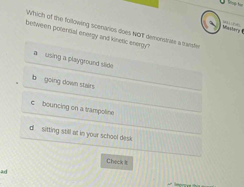 which of the following scenarios does not demonstrate a transfer between potential energy and kinetic energy? a using a playground slide b going down stairs c bouncing on a trampoline d sitting still at in your school desk