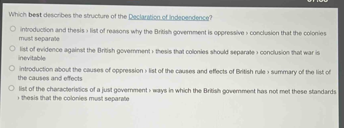 which best describes the structure of the declaration of independence?\no introduction and thesis > list of reasons why the british government is oppressive > conclusion that the colonies must separate\no list of evidence against the british government > thesis that colonies should separate > conclusion that war is inevitable\no introduction about the causes of oppression > list of the causes and effects of british rule > summary of the list of the causes and effects\no list of the characteristics of a just government > ways in which the british government has not met these standards > thesis that the colonies must separate