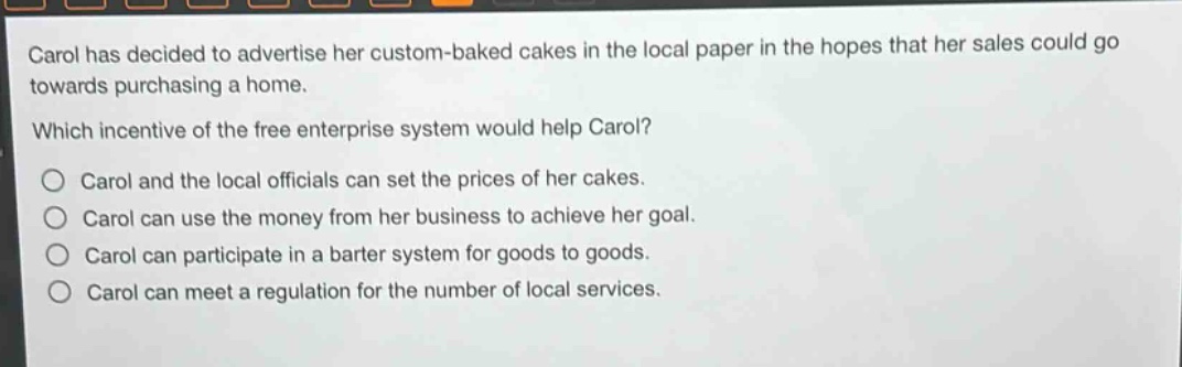 carol has decided to advertise her custom - baked cakes in the local paper in the hopes that her sales could go towards purchasing a home. which incentive of the free enterprise system would help carol? carol and the local officials can set the prices of her cakes. carol can use the money from her business to achieve her goal. carol can participate in a barter system for goods to goods. carol can meet a regulation for the number of local services.