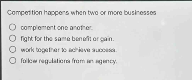competition happens when two or more businesses\ncomplement one another.\nfight for the same benefit or gain.\nwork together to achieve success.\nfollow regulations from an agency.