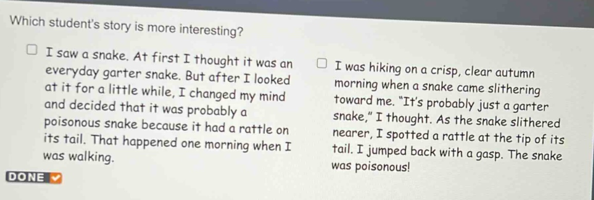 which students story is more interesting? i saw a snake. at first i thought it was an everyday garter snake. but after i looked at it for a little while, i changed my mind and decided that it was probably a poisonous snake because it had a rattle on its tail. that happened one morning when i was walking. i was hiking on a crisp, clear autumn morning when a snake came slithering toward me. \its probably just a garter snake,\ i thought. as the snake slithered nearer, i spotted a rattle at the tip of its tail. i jumped back with a gasp. the snake was poisonous! done