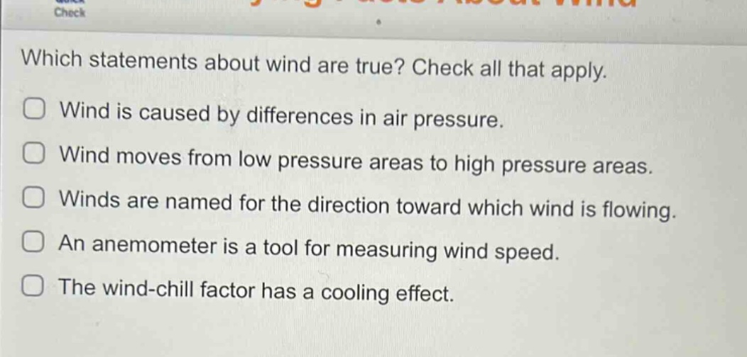 which statements about wind are true? check all that apply. wind is caused by differences in air pressure. wind moves from low pressure areas to high pressure areas. winds are named for the direction toward which wind is flowing. an anemometer is a tool for measuring wind speed. the wind - chill factor has a cooling effect.