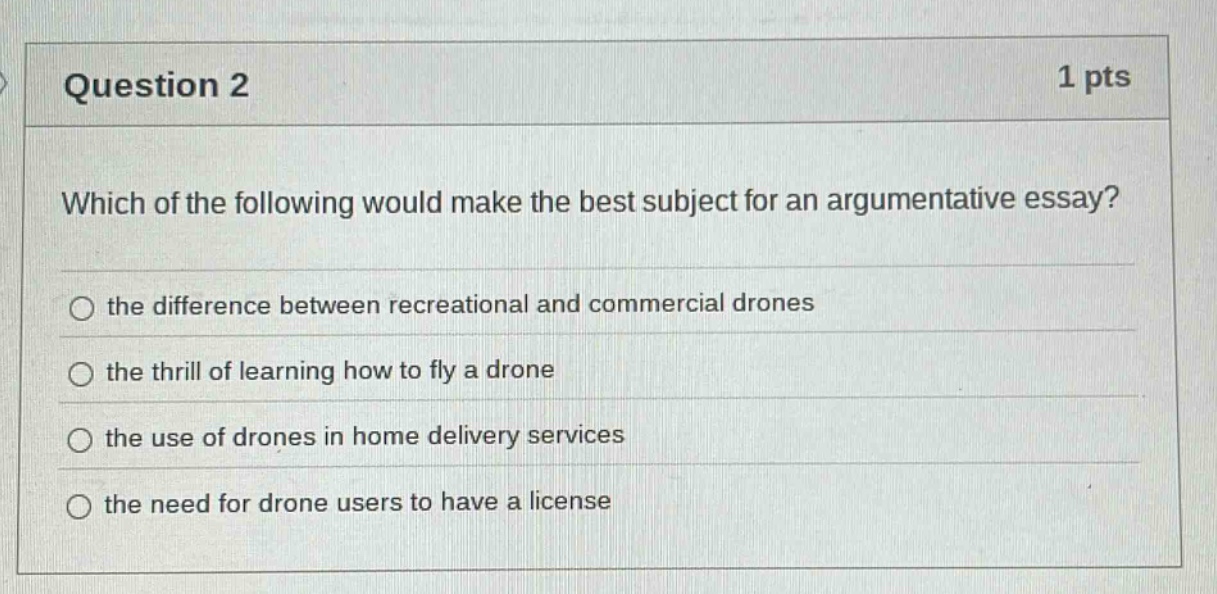question 2 1 pts which of the following would make the best subject for an argumentative essay? the difference between recreational and commercial drones the thrill of learning how to fly a drone the use of drones in home delivery services the need for drone users to have a license