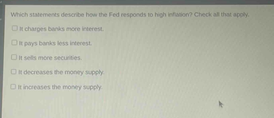 which statements describe how the fed responds to high inflation? check all that apply. it charges banks more interest. it pays banks less interest. it sells more securities. it decreases the money supply. it increases the money supply.