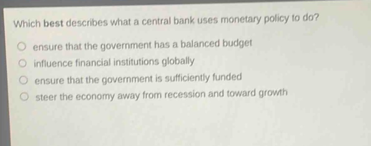 which best describes what a central bank uses monetary policy to do? ensure that the government has a balanced budget influence financial institutions globally ensure that the government is sufficiently funded steer the economy away from recession and toward growth