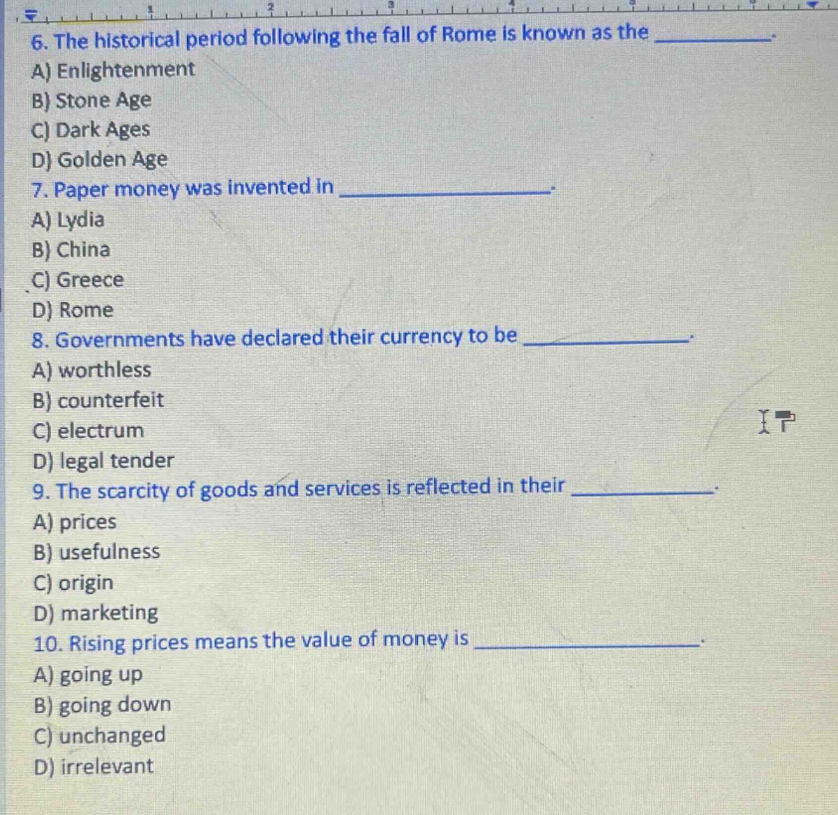 6. the historical period following the fall of rome is known as the __________. a) enlightenment b) stone age c) dark ages d) golden age 7. paper money was invented in __________. a) lydia b) china c) greece d) rome 8. governments have declared their currency to be __________. a) worthless b) counterfeit c) electrum d) legal tender 9. the scarcity of goods and services is reflected in their __________. a) prices b) usefulness c) origin d) marketing 10. rising prices means the value of money is __________. a) going up b) going down c) unchanged d) irrelevant