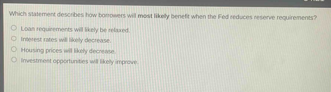 which statement describes how borrowers will most likely benefit when the fed reduces reserve requirements?\nloan requirements will likely be relaxed.\ninterest rates will likely decrease.\nhousing prices will likely decrease.\ninvestment opportunities will likely improve.