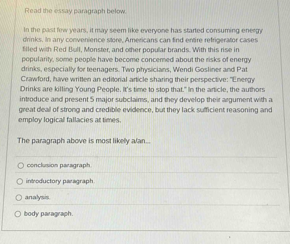 read the essay paragraph below. in the past few years, it may seem like everyone has started consuming energy drinks. in any convenience store, americans can find entire refrigerator cases filled with red bull, monster, and other popular brands. with this rise in popularity, some people have become concerned about the risks of energy drinks, especially for teenagers. two physicians, wendi gosliner and pat crawford, have written an editorial article sharing their perspective: \energy drinks are killing young people. its time to stop that.\ in the article, the authors introduce and present 5 major subclaims, and they develop their argument with a great deal of strong and credible evidence, but they lack sufficient reasoning and employ logical fallacies at times. the paragraph above is most likely a/an... conclusion paragraph. introductory paragraph. analysis. body paragraph.