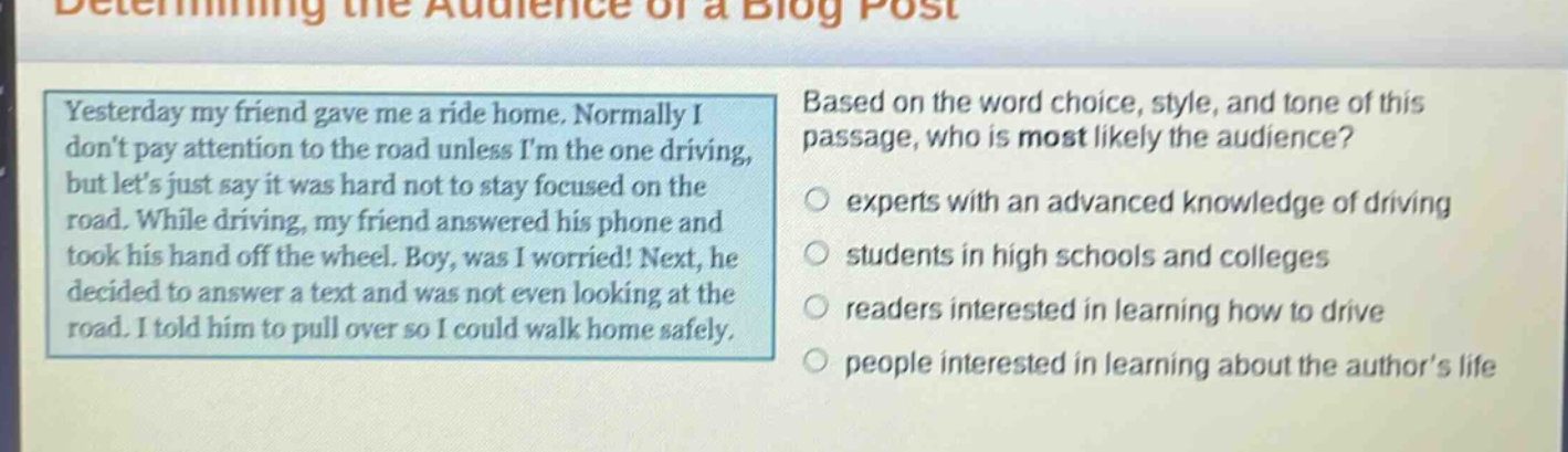 determining the audience of a blog post yesterday my friend gave me a ride home. normally i dont pay attention to the road unless im the one driving, but lets just say it was hard not to stay focused on the road. while driving, my friend answered his phone and took his hand off the wheel. boy, was i worried! next, he decided to answer a text and was not even looking at the road. i told him to pull over so i could walk home safely. based on the word choice, style, and tone of this passage, who is most likely the audience? experts with an advanced knowledge of driving students in high schools and colleges readers interested in learning how to drive people interested in learning about the authors life