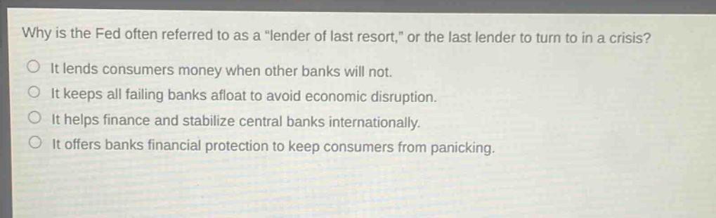 why is the fed often referred to as a \lender of last resort,\ or the last lender to turn to in a crisis? it lends consumers money when other banks will not. it keeps all failing banks afloat to avoid economic disruption. it helps finance and stabilize central banks internationally. it offers banks financial protection to keep consumers from panicking.