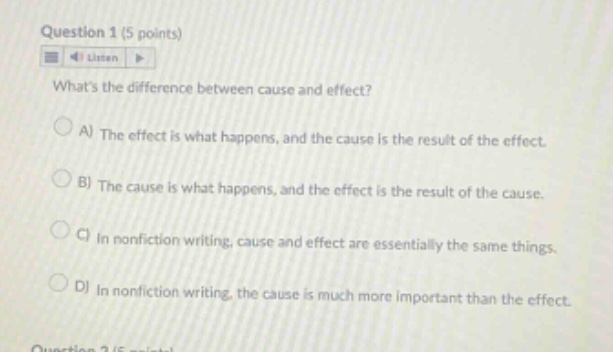 question 1 (5 points) listen whats the difference between cause and effect? a) the effect is what happens, and the cause is the result of the effect. b) the cause is what happens, and the effect is the result of the cause. c) in nonfiction writing, cause and effect are essentially the same things. d) in nonfiction writing, the cause is much more important than the effect.