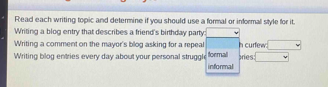 read each writing topic and determine if you should use a formal or informal style for it. writing a blog entry that describes a friend’s birthday party: writing a comment on the mayor’s blog asking for a repeal h curfew: writing blog entries every day about your personal struggle formal ories: informal