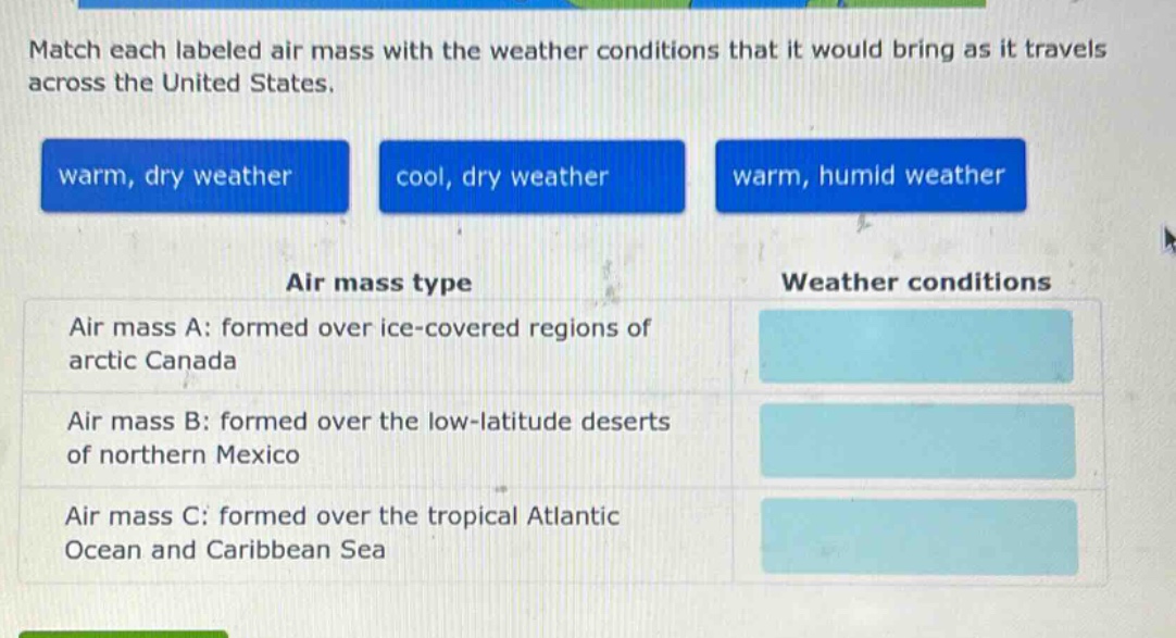 match each labeled air mass with the weather conditions that it would bring as it travels across the united states. warm, dry weather cool, dry weather warm, humid weather air mass type weather conditions air mass a: formed over ice - covered regions of arctic canada air mass b: formed over the low - latitude deserts of northern mexico air mass c: formed over the tropical atlantic ocean and caribbean sea